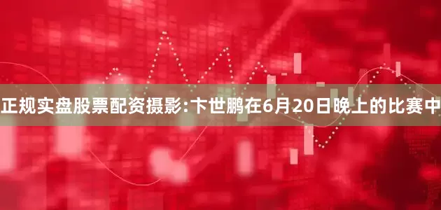 正规实盘股票配资摄影:卞世鹏在6月20日晚上的比赛中