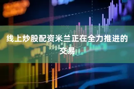 线上炒股配资米兰正在全力推进的交易