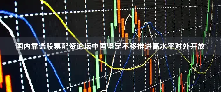 国内靠谱股票配资论坛中国坚定不移推进高水平对外开放
