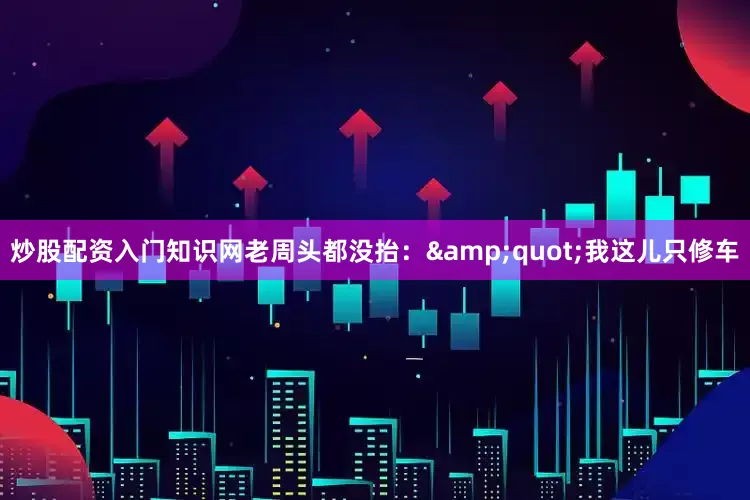 炒股配资入门知识网老周头都没抬：&quot;我这儿只修车