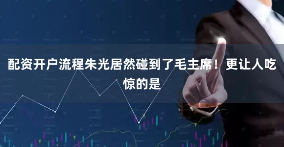 配资开户流程朱光居然碰到了毛主席！更让人吃惊的是