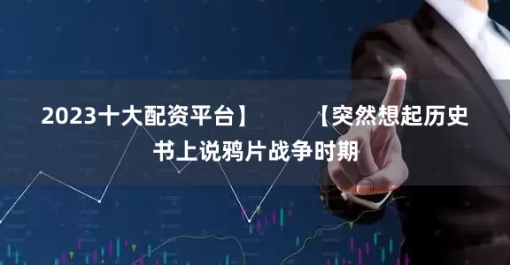 2023十大配资平台】        【突然想起历史书上说鸦片战争时期