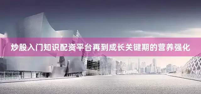 炒股入门知识配资平台再到成长关键期的营养强化