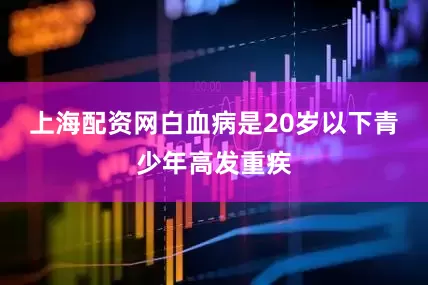 上海配资网白血病是20岁以下青少年高发重疾