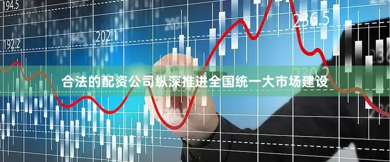 合法的配资公司纵深推进全国统一大市场建设