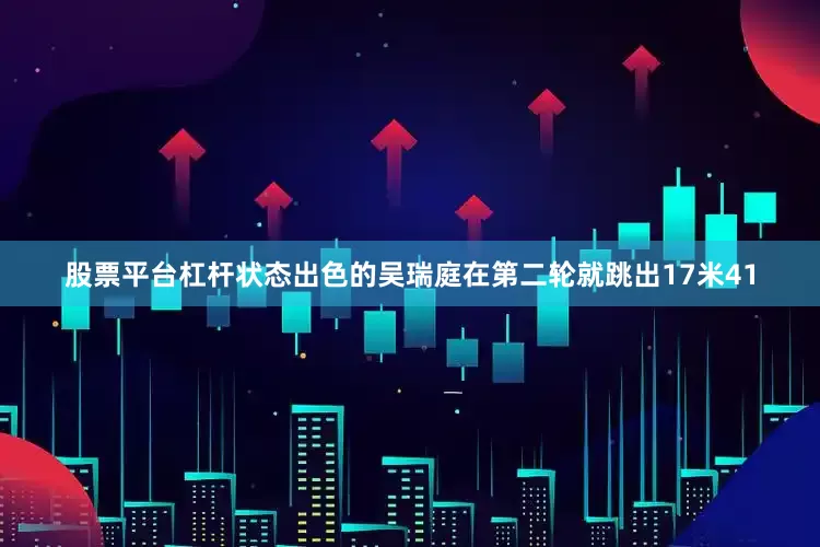 股票平台杠杆状态出色的吴瑞庭在第二轮就跳出17米41