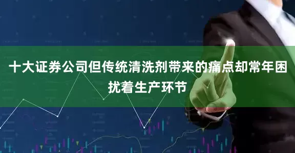十大证券公司但传统清洗剂带来的痛点却常年困扰着生产环节