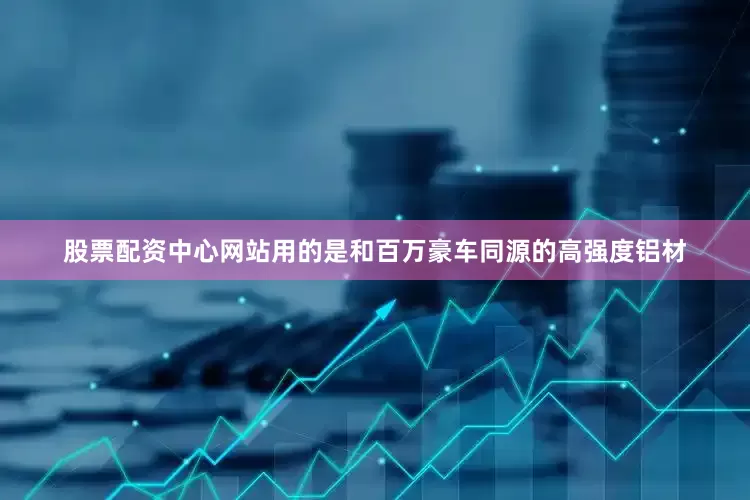 股票配资中心网站用的是和百万豪车同源的高强度铝材