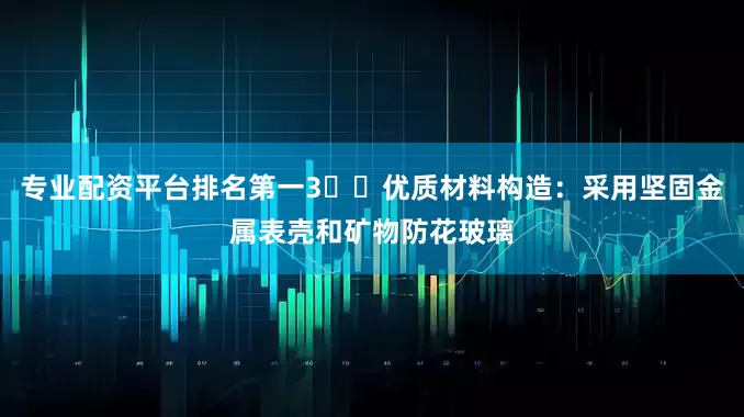 专业配资平台排名第一3️⃣优质材料构造：采用坚固金属表壳和矿物防花玻璃