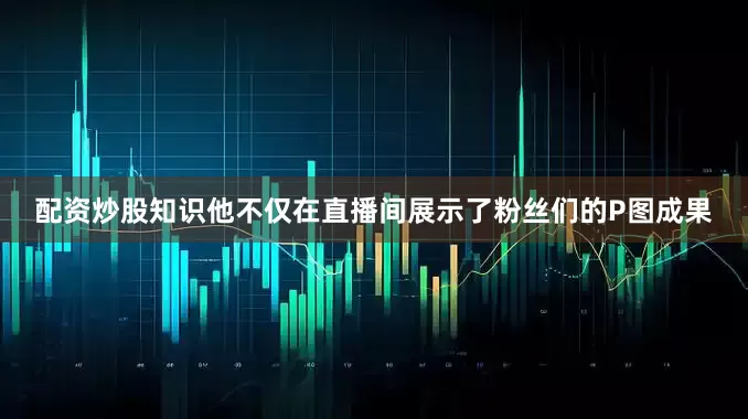 配资炒股知识他不仅在直播间展示了粉丝们的P图成果
