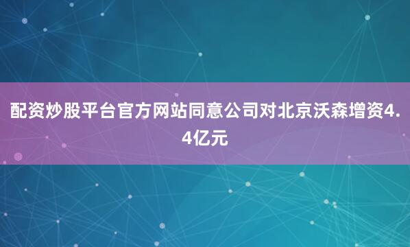 配资炒股平台官方网站同意公司对北京沃森增资4.4亿元