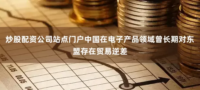 炒股配资公司站点门户中国在电子产品领域曾长期对东盟存在贸易逆差